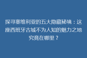 探寻塞维利亚的五大隐藏秘境：这座西班牙古城不为人知的魅力之地究竟在哪里？