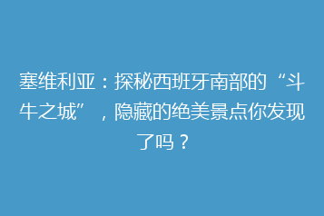 塞维利亚:探秘西班牙南部的“斗牛之城”,隐藏的绝美景点你发现了吗?