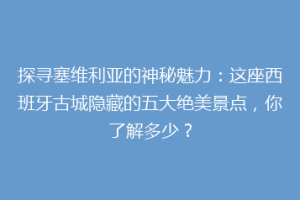 探寻塞维利亚的神秘魅力：这座西班牙古城隐藏的五大绝美景点，你了解多少？