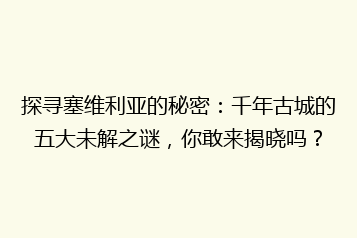 探寻塞维利亚的秘密:千年古城的五大未解之谜,你敢来揭晓吗?