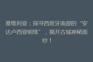 塞维利亚：探寻西班牙南部的“安达卢西亚明珠”，揭开古城神秘面纱！