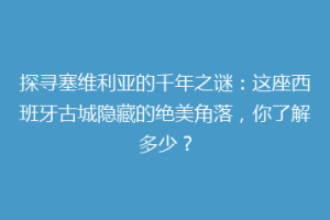 探寻塞维利亚的千年之谜：这座西班牙古城隐藏的绝美角落，你了解多少？