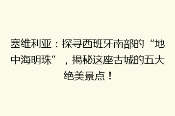 塞维利亚:探寻西班牙南部的“地中海明珠”,揭秘这座古城的五大绝美景点!