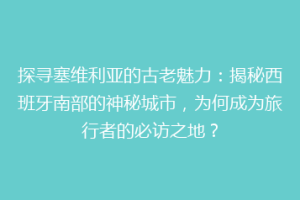 探寻塞维利亚的古老魅力：揭秘西班牙南部的神秘城市，为何成为旅行者的必访之地？
