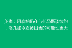 英媒：阿森纳仍在与托马斯谈续约，洛孔加今夏被出售的可能性更大