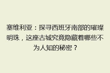 塞维利亚:探寻西班牙南部的璀璨明珠,这座古城究竟隐藏着哪些不为人知的秘密?
