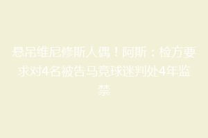 悬吊维尼修斯人偶！阿斯：检方要求对4名被告马竞球迷判处4年监禁