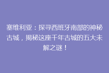 塞维利亚:探寻西班牙南部的神秘古城,揭秘这座千年古城的五大未解之谜!