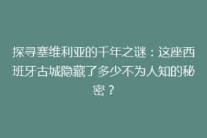 探寻塞维利亚的千年之谜：这座西班牙古城隐藏了多少不为人知的秘密？