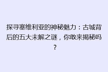 探寻塞维利亚的神秘魅力:古城背后的五大未解之谜,你敢来揭秘吗?