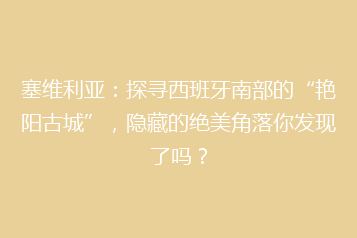 塞维利亚:探寻西班牙南部的“艳阳古城”,隐藏的绝美角落你发现了吗?