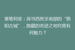 塞维利亚：探寻西班牙南部的“艳阳古城”，隐藏的奇迹之地究竟有何魅力？