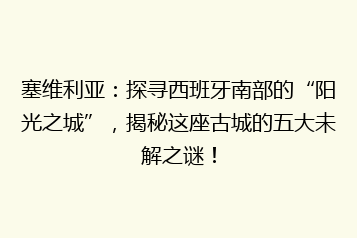 塞维利亚:探寻西班牙南部的“阳光之城”,揭秘这座古城的五大未解之谜!