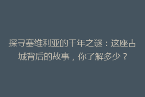 探寻塞维利亚的千年之谜：这座古城背后的故事，你了解多少？