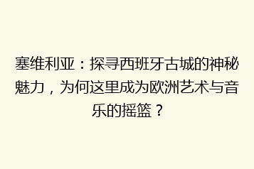 塞维利亚:探寻西班牙古城的神秘魅力,为何这里成为欧洲艺术与音乐的摇篮?