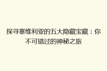 探寻塞维利亚的五大隐藏宝藏:你不可错过的神秘之旅