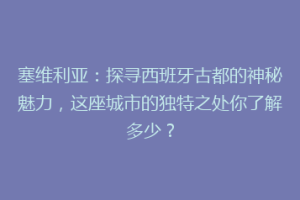 塞维利亚：探寻西班牙古都的神秘魅力，这座城市的独特之处你了解多少？