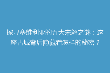 探寻塞维利亚的五大未解之谜:这座古城背后隐藏着怎样的秘密?