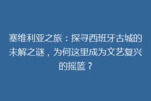 塞维利亚之旅：探寻西班牙古城的未解之谜，为何这里成为文艺复兴的摇篮？
