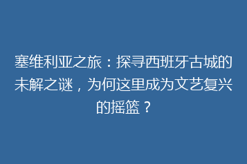 塞维利亚之旅:探寻西班牙古城的未解之谜,为何这里成为文艺复兴的摇篮?