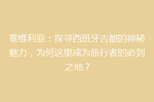 塞维利亚：探寻西班牙古都的神秘魅力，为何这里成为旅行者的必到之地？