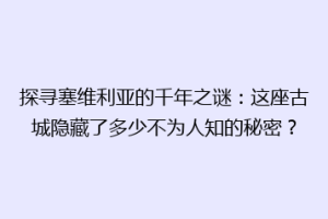 探寻塞维利亚的千年之谜：这座古城隐藏了多少不为人知的秘密？