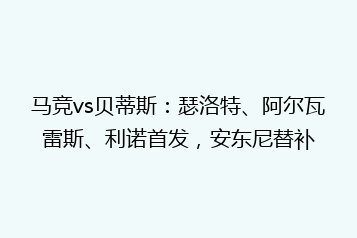 马竞vs贝蒂斯:瑟洛特、阿尔瓦雷斯、利诺首发,安东尼替补