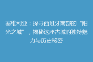 塞维利亚：探寻西班牙南部的“阳光之城”，揭秘这座古城的独特魅力与历史秘密