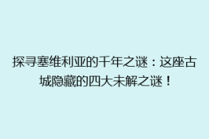 探寻塞维利亚的千年之谜：这座古城隐藏的四大未解之谜！