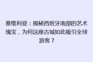 塞维利亚：揭秘西班牙南部的艺术瑰宝，为何这座古城如此吸引全球游客？