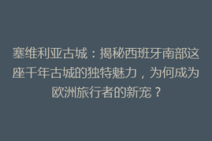 塞维利亚古城：揭秘西班牙南部这座千年古城的独特魅力，为何成为欧洲旅行者的新宠？