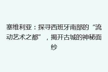 塞维利亚:探寻西班牙南部的“流动艺术之都”,揭开古城的神秘面纱