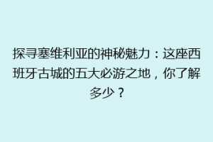 探寻塞维利亚的神秘魅力：这座西班牙古城的五大必游之地，你了解多少？