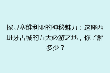 探寻塞维利亚的神秘魅力:这座西班牙古城的五大必游之地,你了解多少?