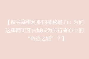 【探寻塞维利亚的神秘魅力：为何这座西班牙古城成为旅行者心中的“奇迹之城”？】
