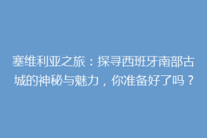塞维利亚之旅：探寻西班牙南部古城的神秘与魅力，你准备好了吗？