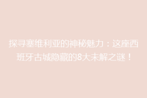 探寻塞维利亚的神秘魅力：这座西班牙古城隐藏的8大未解之谜！