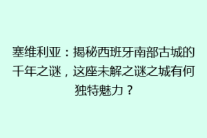 塞维利亚：揭秘西班牙南部古城的千年之谜，这座未解之谜之城有何独特魅力？