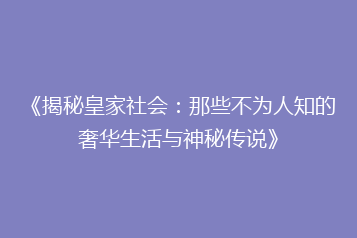《揭秘皇家社会:那些不为人知的奢华生活与神秘传说》