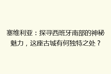 塞维利亚:探寻西班牙南部的神秘魅力,这座古城有何独特之处?