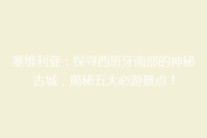 塞维利亚：探寻西班牙南部的神秘古城，揭秘五大必游景点！