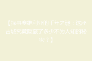 【探寻塞维利亚的千年之谜：这座古城究竟隐藏了多少不为人知的秘密？】