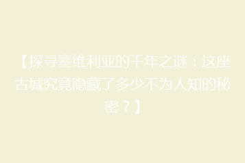 【探寻塞维利亚的千年之谜:这座古城究竟隐藏了多少不为人知的秘密?】