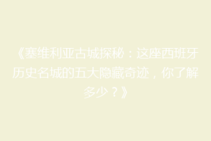 《塞维利亚古城探秘：这座西班牙历史名城的五大隐藏奇迹，你了解多少？》