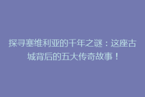 探寻塞维利亚的千年之谜：这座古城背后的五大传奇故事！