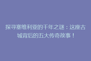 探寻塞维利亚的千年之谜:这座古城背后的五大传奇故事!