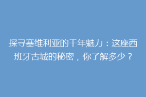 探寻塞维利亚的千年魅力：这座西班牙古城的秘密，你了解多少？