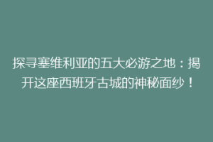 探寻塞维利亚的五大必游之地：揭开这座西班牙古城的神秘面纱！