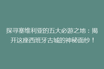 探寻塞维利亚的五大必游之地:揭开这座西班牙古城的神秘面纱!