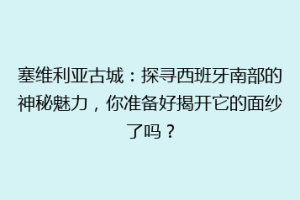 塞维利亚古城：探寻西班牙南部的神秘魅力，你准备好揭开它的面纱了吗？